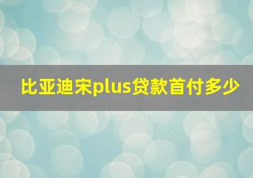 比亚迪宋plus贷款首付多少