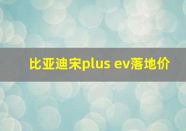 比亚迪宋plus ev落地价