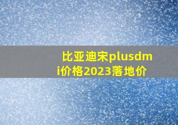 比亚迪宋plusdmi价格2023落地价