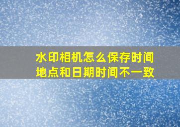 水印相机怎么保存时间地点和日期时间不一致