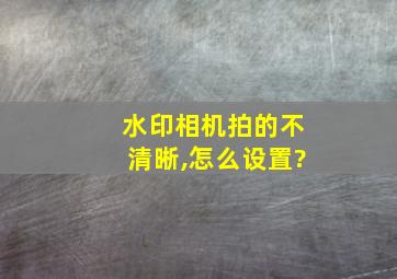 水印相机拍的不清晰,怎么设置?