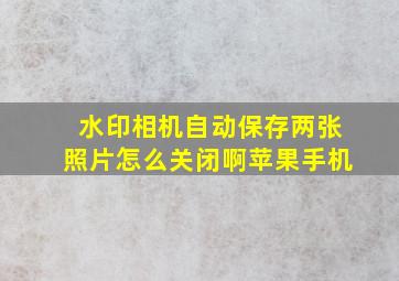 水印相机自动保存两张照片怎么关闭啊苹果手机