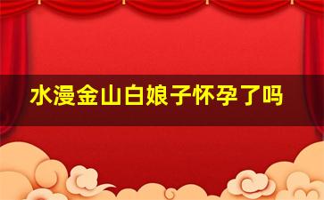 水漫金山白娘子怀孕了吗