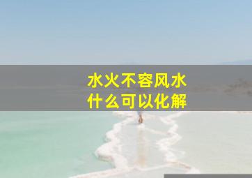 水火不容风水什么可以化解