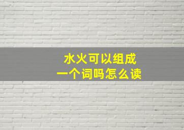 水火可以组成一个词吗怎么读