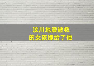 汶川地震被救的女孩嫁给了他