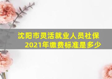 沈阳市灵活就业人员社保2021年缴费标准是多少