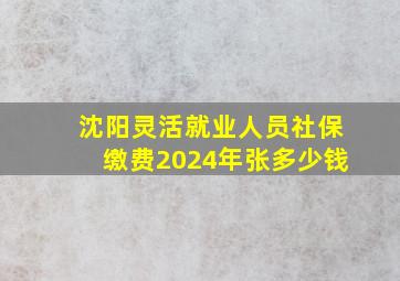 沈阳灵活就业人员社保缴费2024年张多少钱