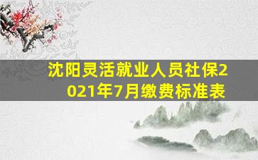 沈阳灵活就业人员社保2021年7月缴费标准表