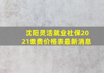 沈阳灵活就业社保2021缴费价格表最新消息