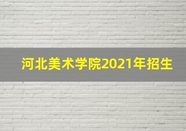 河北美术学院2021年招生