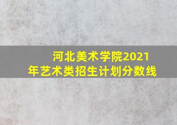 河北美术学院2021年艺术类招生计划分数线