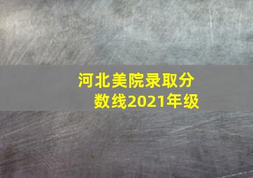 河北美院录取分数线2021年级