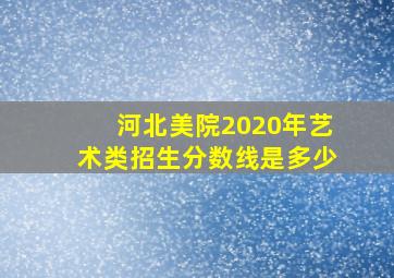 河北美院2020年艺术类招生分数线是多少