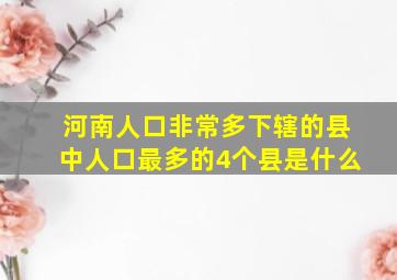 河南人口非常多下辖的县中人口最多的4个县是什么