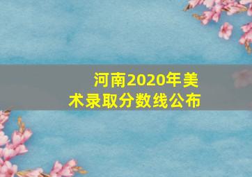 河南2020年美术录取分数线公布