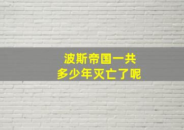 波斯帝国一共多少年灭亡了呢