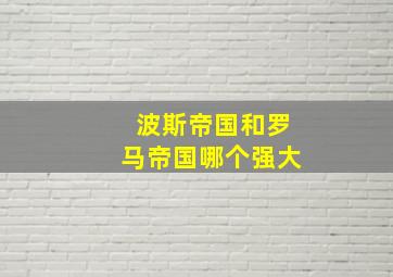 波斯帝国和罗马帝国哪个强大