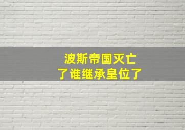 波斯帝国灭亡了谁继承皇位了