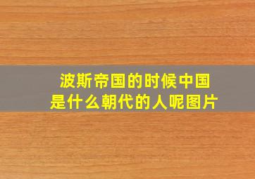 波斯帝国的时候中国是什么朝代的人呢图片