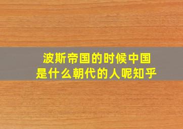 波斯帝国的时候中国是什么朝代的人呢知乎