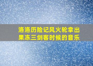 洛洛历险记风火轮拿出果冻三剑客时候的音乐