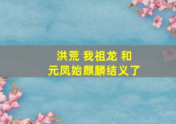 洪荒 我祖龙 和元凤始麒麟结义了