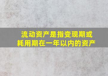 流动资产是指变现期或耗用期在一年以内的资产