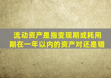 流动资产是指变现期或耗用期在一年以内的资产对还是错