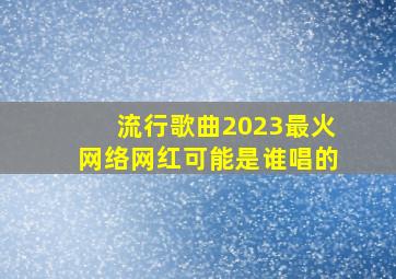 流行歌曲2023最火网络网红可能是谁唱的