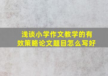 浅谈小学作文教学的有效策略论文题目怎么写好