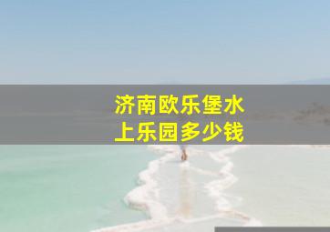 济南欧乐堡水上乐园多少钱