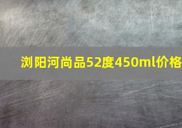 浏阳河尚品52度450ml价格