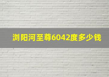 浏阳河至尊6042度多少钱