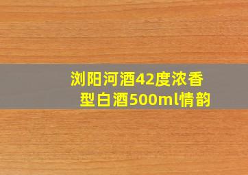 浏阳河酒42度浓香型白酒500ml情韵