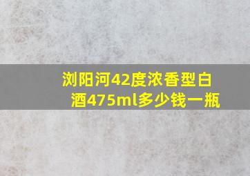 浏阳河42度浓香型白酒475ml多少钱一瓶