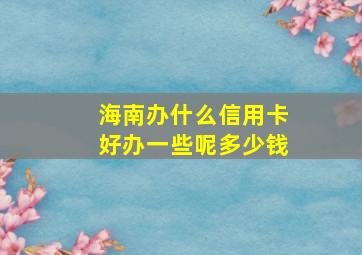 海南办什么信用卡好办一些呢多少钱