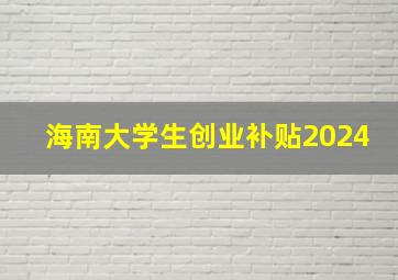 海南大学生创业补贴2024