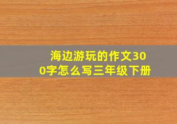 海边游玩的作文300字怎么写三年级下册