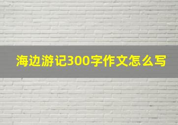 海边游记300字作文怎么写