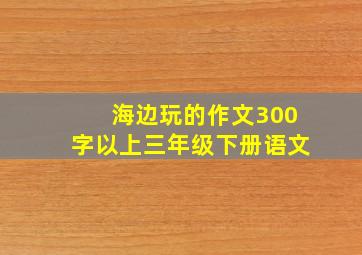 海边玩的作文300字以上三年级下册语文