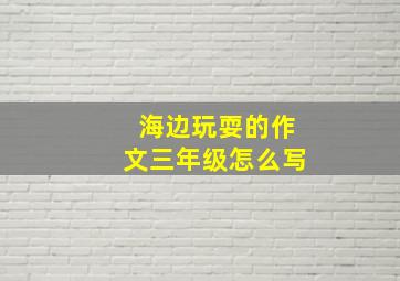 海边玩耍的作文三年级怎么写