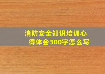 消防安全知识培训心得体会300字怎么写