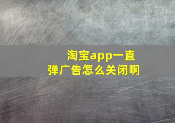 淘宝app一直弹广告怎么关闭啊