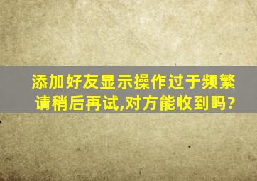 添加好友显示操作过于频繁请稍后再试,对方能收到吗?