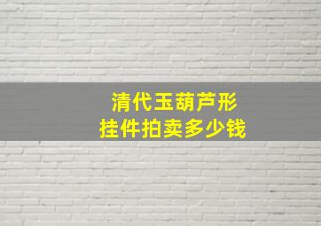 清代玉葫芦形挂件拍卖多少钱