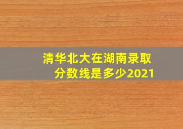 清华北大在湖南录取分数线是多少2021