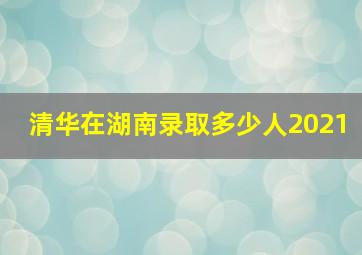 清华在湖南录取多少人2021