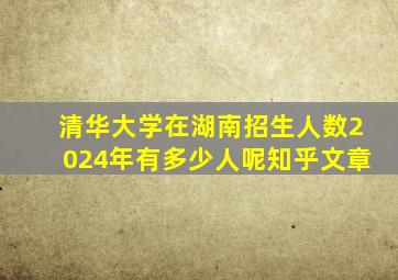 清华大学在湖南招生人数2024年有多少人呢知乎文章