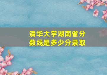 清华大学湖南省分数线是多少分录取